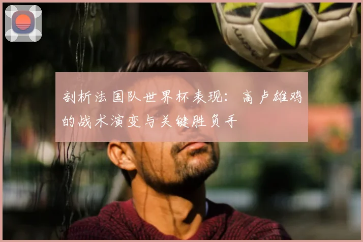 剖析法国队世界杯表现:高卢雄鸡的战术演变与关键胜负手