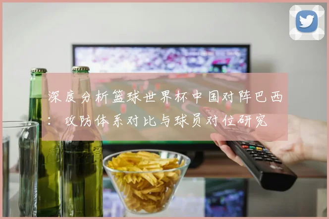 深度分析篮球世界杯中国对阵巴西:攻防体系对比与球员对位研究