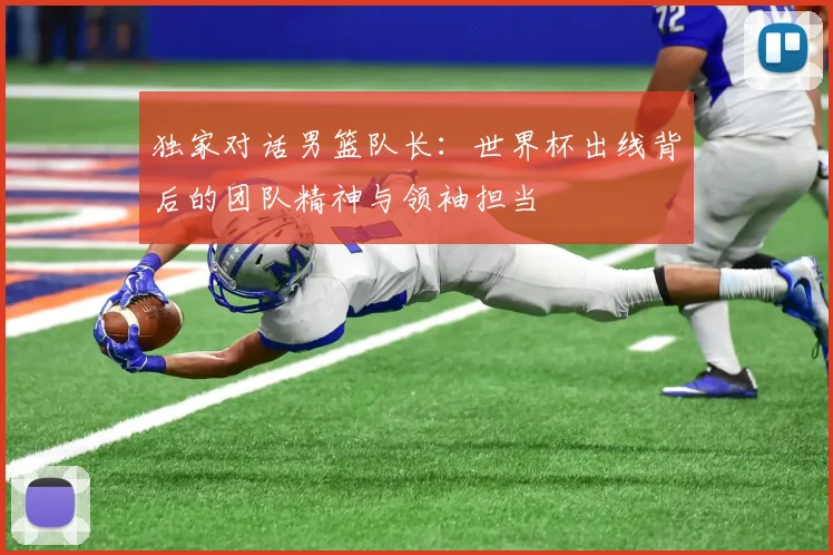 独家对话男篮队长:世界杯出线背后的团队精神与领袖担当