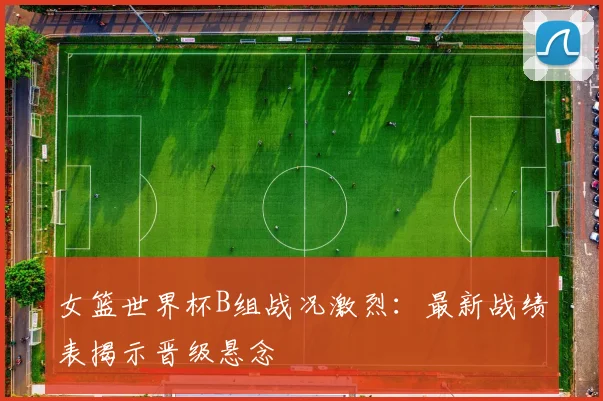 女篮世界杯B组战况激烈：最新战绩表揭示晋级悬念