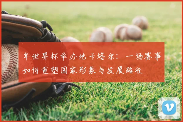 年世界杯举办地卡塔尔:一场赛事如何重塑国家形象与发展路径