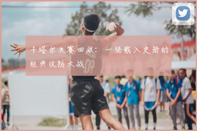 卡塔尔决赛回放：一场载入史册的经典攻防大战