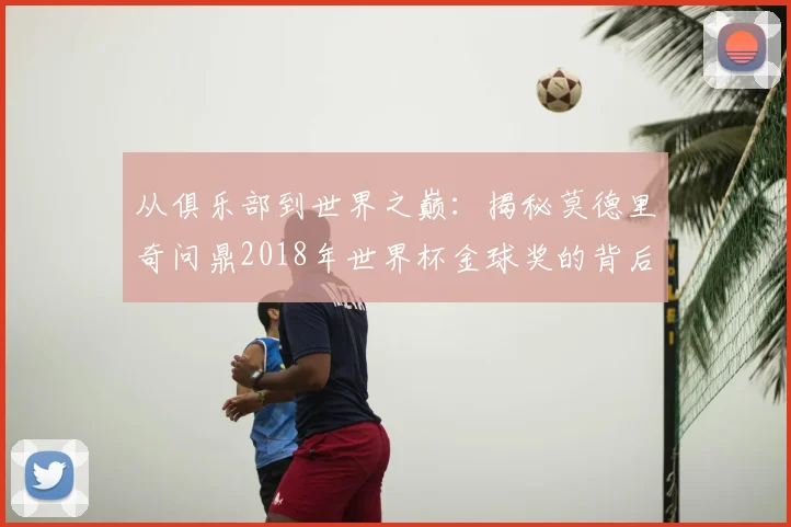 从俱乐部到世界之巅:揭秘莫德里奇问鼎2018年世界杯金球奖的背后故事