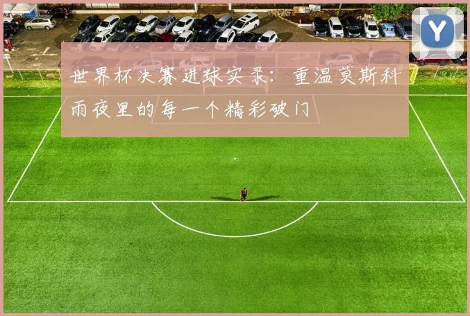 世界杯决赛进球实录:重温莫斯科雨夜里的每一个精彩破门