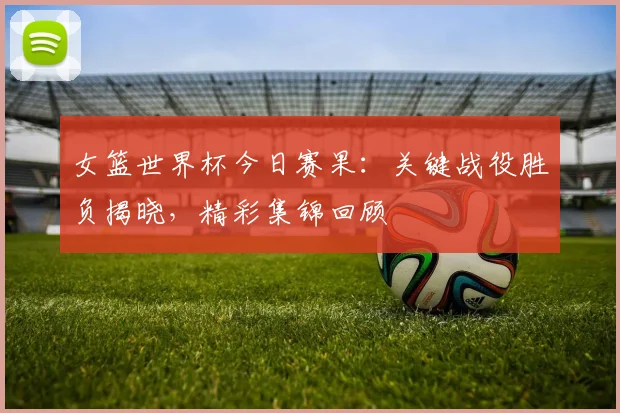 女篮世界杯今日赛果：关键战役胜负揭晓，精彩集锦回顾