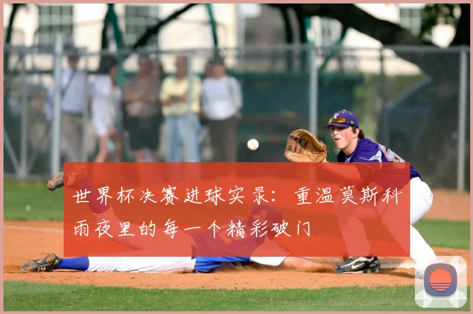 世界杯决赛进球实录:重温莫斯科雨夜里的每一个精彩破门