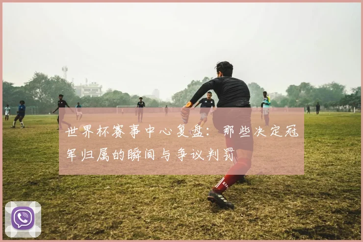世界杯赛事中心复盘:那些决定冠军归属的瞬间与争议判罚