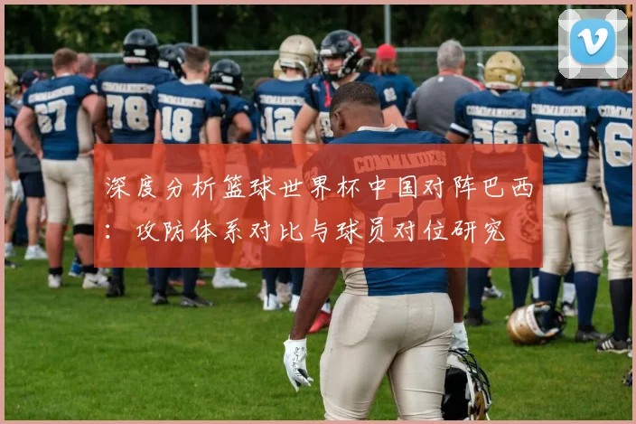 深度分析篮球世界杯中国对阵巴西:攻防体系对比与球员对位研究