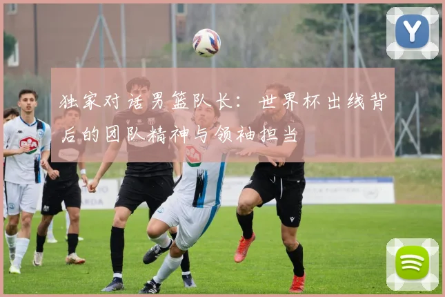 独家对话男篮队长：世界杯出线背后的团队精神与领袖担当