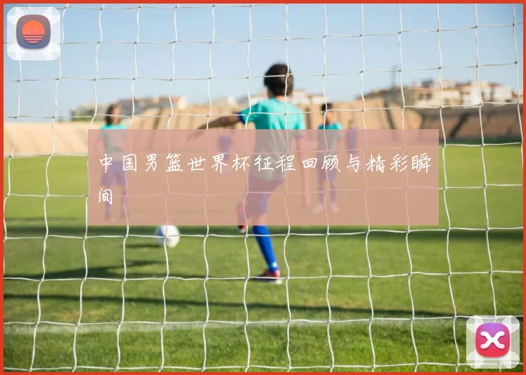 中国男篮世界杯征程回顾与精彩瞬间