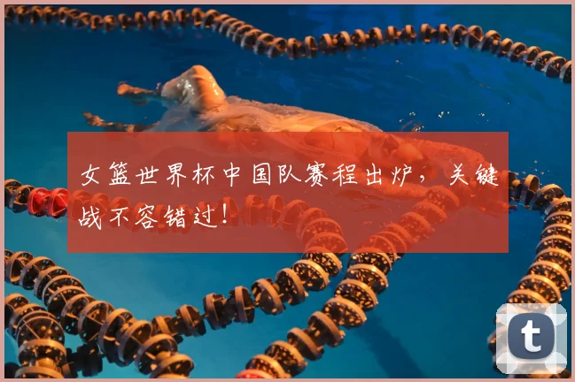 女篮世界杯中国队赛程出炉，关键战不容错过！