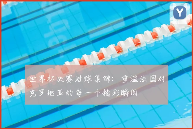 世界杯决赛进球集锦:重温法国对克罗地亚的每一个精彩瞬间