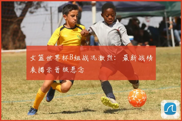 女篮世界杯B组战况激烈：最新战绩表揭示晋级悬念