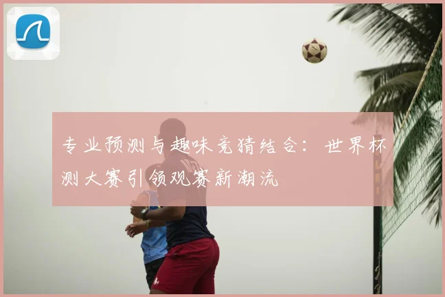 专业预测与趣味竞猜结合:世界杯测大赛引领观赛新潮流